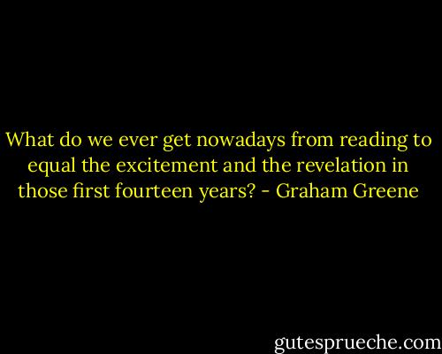 What do we ever get nowadays from reading to equal the excitement and the revelation in those first fourteen years? - Graham Greene
