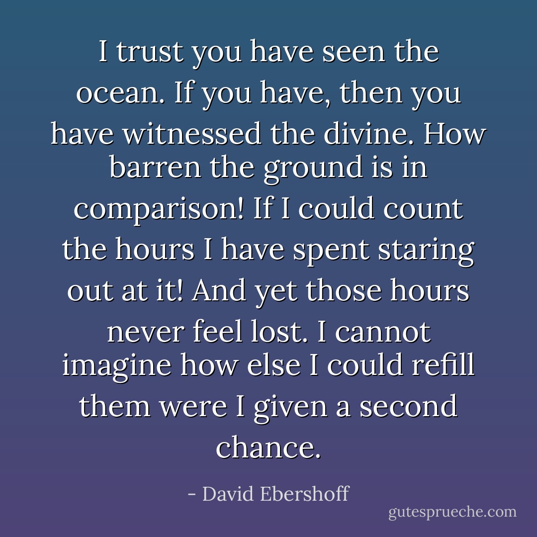 I trust you have seen the ocean. If you have, then you have witnessed the divine. How barren the ground is in comparison! If I could count the hours I have spent staring out at it! And yet those hours never feel lost. I cannot imagine how else I could refill them were I given a second chance. - David Ebershoff