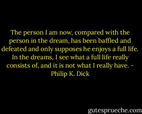 The person I am now, compared with the person in the dream, has been baffled and defeated and only supposes he enjoys a full life. In the dreams, I see what a full life really consists of, and it is not what I really have. - Philip K. Dick