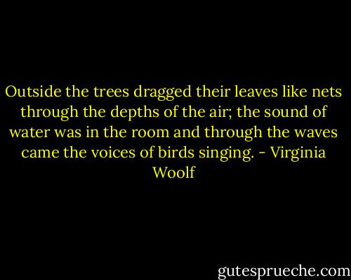 Outside the trees dragged their leaves like nets through the depths of the air; the sound of water was in the room and through the waves came the voices of birds singing. - Virginia Woolf