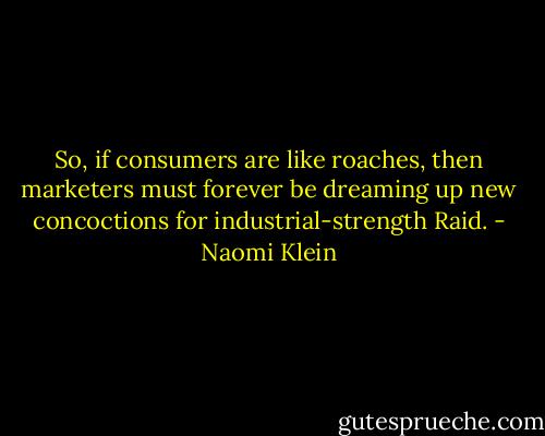 So, if consumers are like roaches, then marketers must forever be dreaming up new concoctions for industrial-strength Raid. - Naomi Klein
