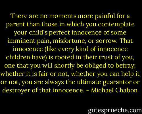 There are no moments more painful for a parent than those in which you contemplate your child's perfect innocence of some imminent pain, misfortune, or sorrow. That innocence (like every kind of innocence children have) is rooted in their trust of you, one that you will shortly be obliged to betray; whether it is fair or not, whether you can help it or not, you are always the ultimate guarantor or destroyer of that innocence. - Michael Chabon