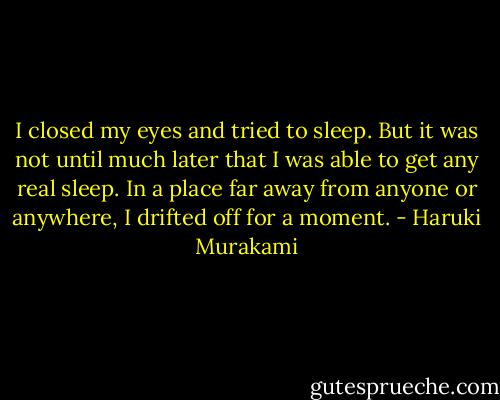 I closed my eyes and tried to sleep. But it was not until much later that I was able to get any real sleep. In a place far away from anyone or anywhere, I drifted off for a moment. - Haruki Murakami