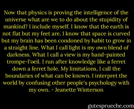 Now that physics is proving the intelligence of the universe what are we to do about the stupidity of mankind? I include myself. I know that the earth is not flat but my feet are. I know that space is curved but my brain has been condoned by habit to grow in a straight line. What I call light is my own blend of darkness. What I call a view is my hand-painted trompe-l'oeil. I run after knowledge like a ferret down a ferret hole. My limitations, I call the boundaries of what can be known. I interpret the world by confusing other people's psychology with my own. - Jeanette Winterson