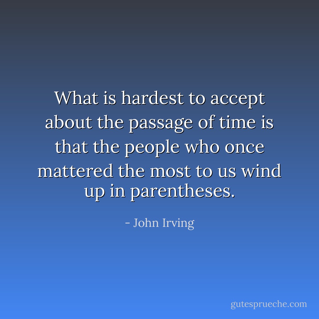 What is hardest to accept about the passage of time is that the people who once mattered the most to us wind up in parentheses. - John Irving