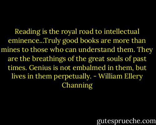 Reading is the royal road to intellectual eminence...Truly good books are more than mines to those who can understand them. They are the breathings of the great souls of past times. Genius is not embalmed in them, but lives in them perpetually. - William Ellery Channing