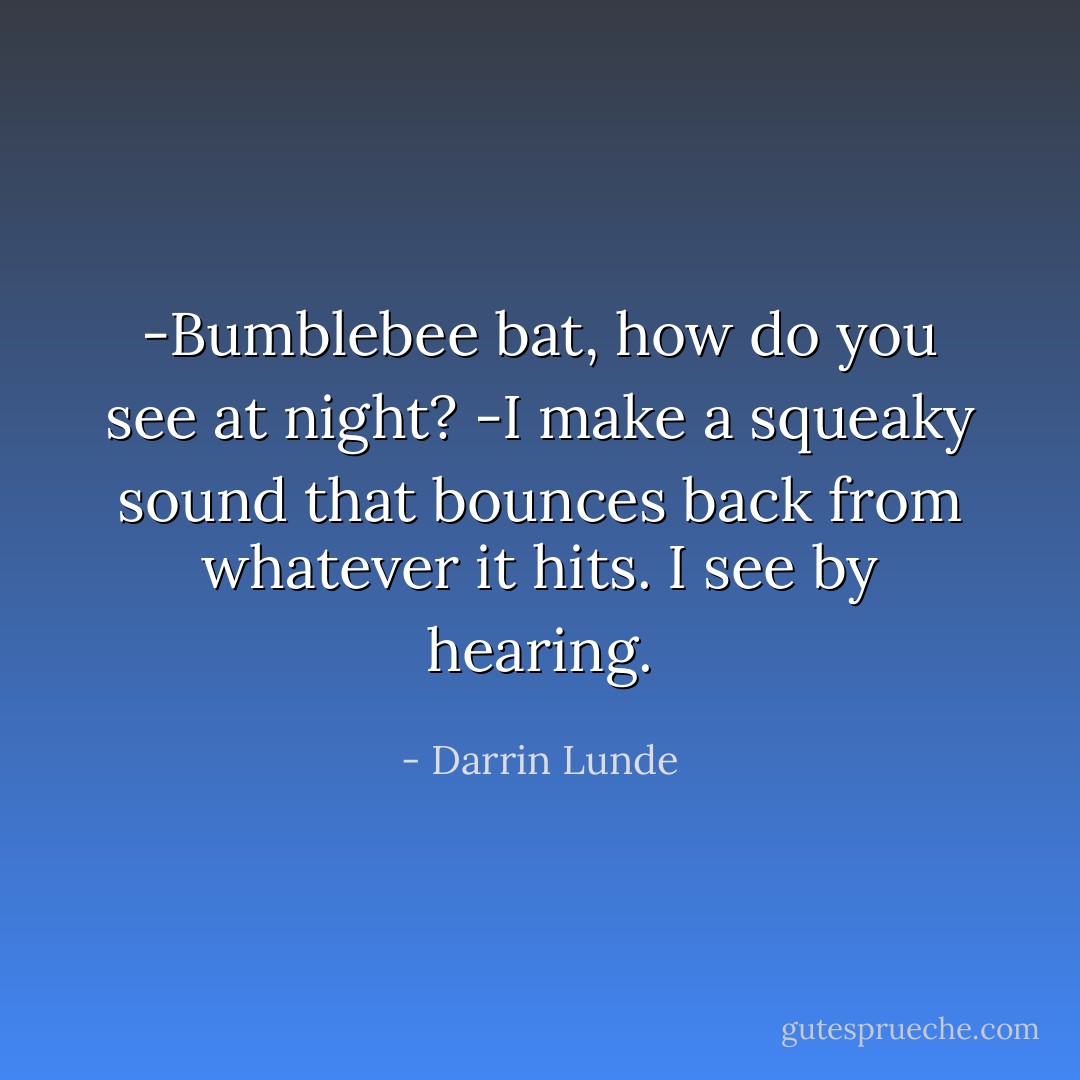 -Bumblebee bat, how do you see at night?<br />-I make a squeaky sound that bounces back from whatever it hits. I see by hearing. - Darrin Lunde