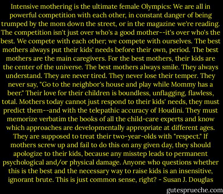 Intensive mothering is the ultimate female Olympics: We are all in powerful competition with each other, in constant danger of being trumped by the mom down the street, or in the magazine we're reading. The competition isn't just over who's a good mother--it's over who's the best. We compete with each other; we compete with ourselves. The best mothers always put their kids' needs before their own, period. The best mothers are the main caregivers. For the best mothers, their kids are the center of the universe. The best mothers always smile. They always understand. They are never tired. They never lose their temper. They never say, "Go to the neighbor's house and play while Mommy has a beer." Their love for their children is boundless, unflagging, flawless, total. Mothers today cannot just respond to their kids' needs, they must predict them--and with the telepathic accuracy of Houdini. They must memorize verbatim the books of all the child-care experts and know which approaches are developmentally appropriate at different ages. They are supposed to treat their two-year-olds with "respect." If mothers screw up and fail to do this on any given day, they should apologize to their kids, because any misstep leads to permanent psychological and/or physical damage. Anyone who questions whether this is the best and the necessary way to raise kids is an insensitive, ignorant brute. This is just common sense, right? - Susan J. Douglas