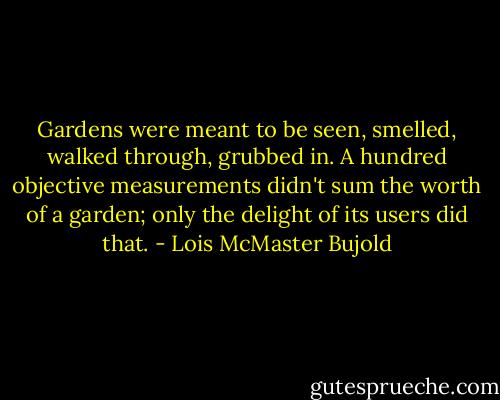 Gardens were meant to be seen, smelled, walked through, grubbed in. A hundred objective measurements didn't sum the worth of a garden; only the delight of its users did that. - Lois McMaster Bujold