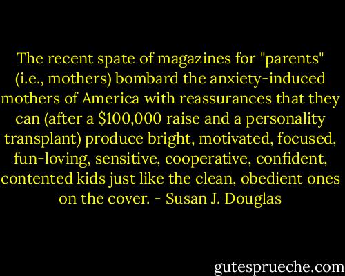 The recent spate of magazines for "parents" (i.e., mothers) bombard the anxiety-induced mothers of America with reassurances that they can (after a $100,000 raise and a personality transplant) produce bright, motivated, focused, fun-loving, sensitive, cooperative, confident, contented kids just like the clean, obedient ones on the cover. - Susan J. Douglas