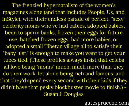 The frenzied hypernatalism of the women's magazines alone (and that includes People, Us, and InStyle), with their endless parade of perfect, "sexy" celebrity moms who've had babies, adopted babies, been to sperm banks, frozen their eggs for future use, hatched frozen eggs, had more babies, or adopted a small Tibetan village all to satisfy their "baby lust," is enough to make you want to get your tubes tied. (These profiles always insist that celebs all love being "moms" much, much more than they do their work, let alone being rich and famous, and that they'd spend every second with their kids if they didn't have that pesky blockbuster movie to finish.) - Susan J. Douglas