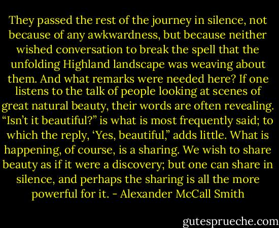 They passed the rest of the journey in silence, not because of any awkwardness, but because neither wished conversation to break the spell that the unfolding Highland landscape was weaving about them. And what remarks were needed here? If one listens to the talk of people looking at scenes of great natural beauty, their words are often revealing. “Isn’t it beautiful?” is what is most frequently said; to which the reply, ‘Yes, beautiful,” adds little. What is happening, of course, is a sharing. We wish to share beauty as if it were a discovery; but one can share in silence, and perhaps the sharing is all the more powerful for it. - Alexander McCall Smith