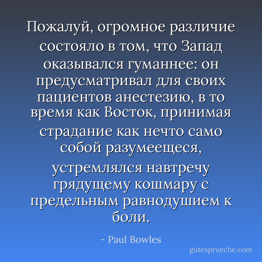 Пожалуй, огромное различие состояло в том, что Запад оказывался гуманнее: он предусматривал для своих пациентов анестезию, в то время как Восток, принимая страдание как нечто само собой разумеещеся, устремлялся навтречу грядущему кошмару с предельным равнодушием к боли. - Paul Bowles