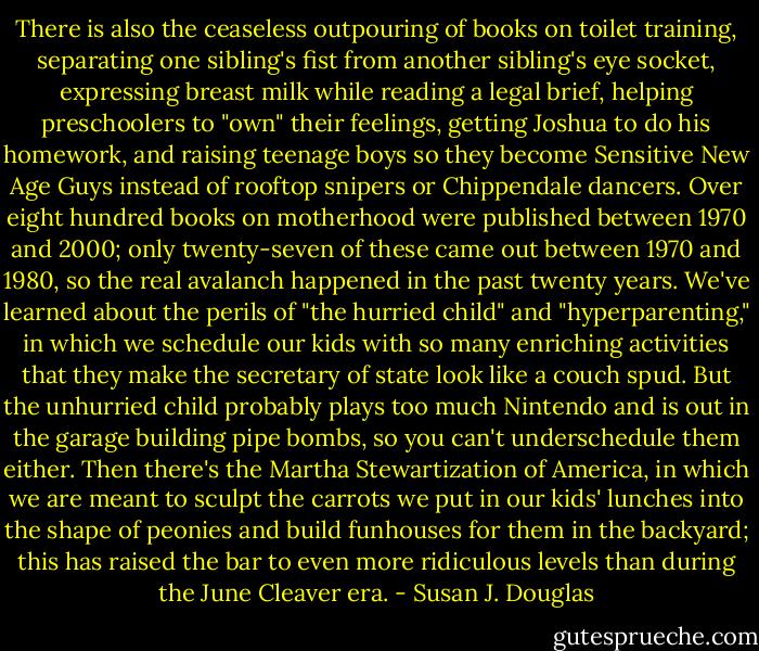 There is also the ceaseless outpouring of books on toilet training, separating one sibling's fist from another sibling's eye socket, expressing breast milk while reading a legal brief, helping preschoolers to "own" their feelings, getting Joshua to do his homework, and raising teenage boys so they become Sensitive New Age Guys instead of rooftop snipers or Chippendale dancers. Over eight hundred books on motherhood were published between 1970 and 2000; only twenty-seven of these came out between 1970 and 1980, so the real avalanch happened in the past twenty years. We've learned about the perils of "the hurried child" and "hyperparenting," in which we schedule our kids with so many enriching activities that they make the secretary of state look like a couch spud. But the unhurried child probably plays too much Nintendo and is out in the garage building pipe bombs, so you can't underschedule them either. Then there's the Martha Stewartization of America, in which we are meant to sculpt the carrots we put in our kids' lunches into the shape of peonies and build funhouses for them in the backyard; this has raised the bar to even more ridiculous levels than during the June Cleaver era. - Susan J. Douglas