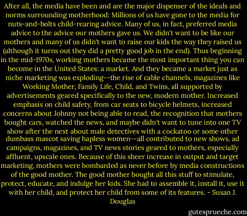After all, the media have been and are the major dispenser of the ideals and norms surrounding motherhood: Millions of us have gone to the media for nuts-and-bolts child-rearing advice. Many of us, in fact, preferred media advice to the advice our mothers gave us. We didn't want to be like our mothers and many of us didn't want to raise our kids the way they raised us (although it turns out they did a pretty good job in the end). Thus beginning in the mid-1970s, working mothers became the most important thing you can become in the United States: a market. And they became a market just as niche marketing was exploding--the rise of cable channels, magazines like Working Mother, Family Life, Child, and Twins, all supported by advertisements geared specifically to the new, modern mother. Increased emphasis on child safety, from car seats to bicycle helmets, increased concerns about Johnny not being able to read, the recognition that mothers bought cars, watched the news, and maybe didn't want to tune into one TV show after the next about male detectives with a cockatoo or some other dumbass mascot saving hapless women--all contributed to new shows, ad campaigns, magazines, and TV news stories geared to mothers, especially affluent, upscale ones. Because of this sheer increase in output and target marketing, mothers were bombarded as never before by media constructions of the good mother. The good mother bought all this stuff to stimulate, protect, educate, and indulge her kids. She had to assemble it, install it, use it with her child, and protect her child from some of its features. - Susan J. Douglas