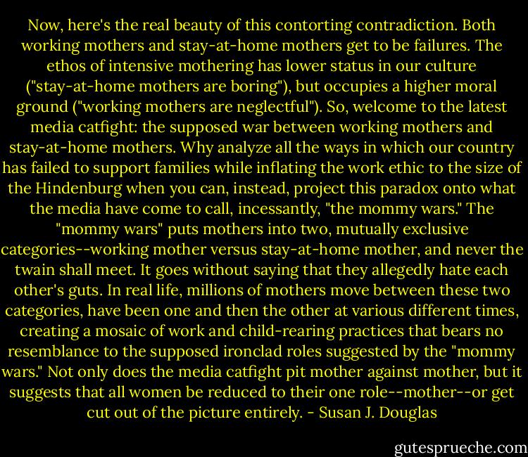 Now, here's the real beauty of this contorting contradiction. Both working mothers and stay-at-home mothers get to be failures. The ethos of intensive mothering has lower status in our culture ("stay-at-home mothers are boring"), but occupies a higher moral ground ("working mothers are neglectful"). So, welcome to the latest media catfight: the supposed war between working mothers and stay-at-home mothers. Why analyze all the ways in which our country has failed to support families while inflating the work ethic to the size of the Hindenburg when you can, instead, project this paradox onto what the media have come to call, incessantly, "the mommy wars." The "mommy wars" puts mothers into two, mutually exclusive categories--working mother versus stay-at-home mother, and never the twain shall meet. It goes without saying that they allegedly hate each other's guts. In real life, millions of mothers move between these two categories, have been one and then the other at various different times, creating a mosaic of work and child-rearing practices that bears no resemblance to the supposed ironclad roles suggested by the "mommy wars." Not only does the media catfight pit mother against mother, but it suggests that all women be reduced to their one role--mother--or get cut out of the picture entirely. - Susan J. Douglas