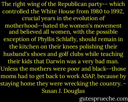 The right wing of the Republican party-- which controlled the White House from 1980 to 1992, crucial years in the evolution of motherhood--hated the women's movement and believed all women, with the possible exception of Phyllis Schlafly, should remain in the kitchen on their knees polishing their husband's shoes and golf clubs while teaching their kids that Darwin was a very bad man. Unless the mothers were poor and black--those moms had to get back to work ASAP, because by staying home they were wrecking the country. - Susan J. Douglas