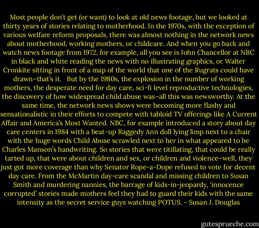 Most people don’t get (or want) to look at old news footage, but we looked at thirty years of stories relating to motherhood. In the 1970s, with the exception of various welfare reform proposals, there was almost nothing in the network news about motherhood, working mothers, or childcare. And when you go back and watch news footage from 1972, for example, all you see is John Chancellor at NBC in black and white reading the news with no illustrating graphics, or Walter Cronkite sitting in front of a map of the world that one of the Rugrats could have drawn–that’s it. <br /><br />But by the 1980s, the explosion in the number of working mothers, the desperate need for day care, sci-fi level reproductive technologies, the discovery of how widespread child abuse was–all this was newsworthy. At the same time, the network news shows were becoming more flashy and sensationalistic in their efforts to compete with tabloid TV offerings like A Current Affair and America’s Most Wanted. NBC, for example introduced a story about day care centers in 1984 with a beat-up Raggedy Ann doll lying limp next to a chair with the huge words Child Abuse scrawled next to her in what appeared to be Charles Manson’s handwriting. So stories that were titillating, that could be really tarted up, that were about children and sex, or children and violence–well, they just got more coverage than why Senator Rope-a-Dope refused to vote for decent day care. From the McMartin day-care scandal and missing children to Susan Smith and murdering nannies, the barrage of kids-in-jeopardy, ‘innocence corrupted’ stories made mothers feel they had to guard their kids with the same intensity as the secret service guys watching POTUS. - Susan J. Douglas