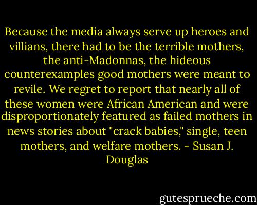 Because the media always serve up heroes and villians, there had to be the terrible mothers, the anti-Madonnas, the hideous counterexamples good mothers were meant to revile. We regret to report that nearly all of these women were African American and were disproportionately featured as failed mothers in news stories about "crack babies," single, teen mothers, and welfare mothers. - Susan J. Douglas