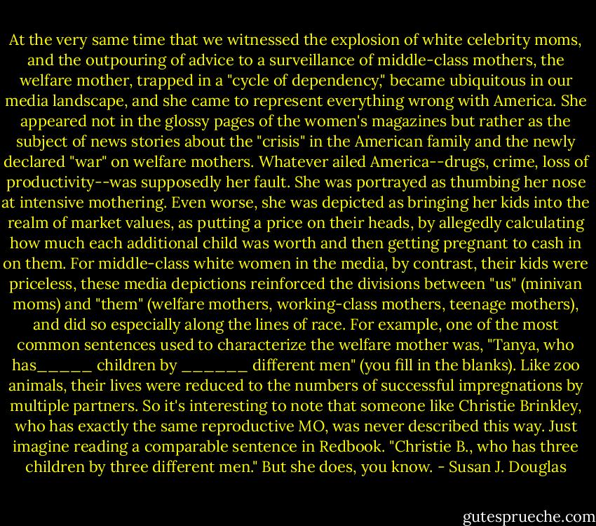 At the very same time that we witnessed the explosion of white celebrity moms, and the outpouring of advice to a surveillance of middle-class mothers, the welfare mother, trapped in a "cycle of dependency," became ubiquitous in our media landscape, and she came to represent everything wrong with America. She appeared not in the glossy pages of the women's magazines but rather as the subject of news stories about the "crisis" in the American family and the newly declared "war" on welfare mothers. Whatever ailed America--drugs, crime, loss of productivity--was supposedly her fault. She was portrayed as thumbing her nose at intensive mothering. Even worse, she was depicted as bringing her kids into the realm of market values, as putting a price on their heads, by allegedly calculating how much each additional child was worth and then getting pregnant to cash in on them. For middle-class white women in the media, by contrast, their kids were priceless, these media depictions reinforced the divisions between "us" (minivan moms) and "them" (welfare mothers, working-class mothers, teenage mothers), and did so especially along the lines of race. For example, one of the most common sentences used to characterize the welfare mother was, "Tanya, who has_____ children by ______ different men" (you fill in the blanks). Like zoo animals, their lives were reduced to the numbers of successful impregnations by multiple partners. So it's interesting to note that someone like Christie Brinkley, who has exactly the same reproductive MO, was never described this way. Just imagine reading a comparable sentence in Redbook. "Christie B., who has three children by three different men." But she does, you know. - Susan J. Douglas