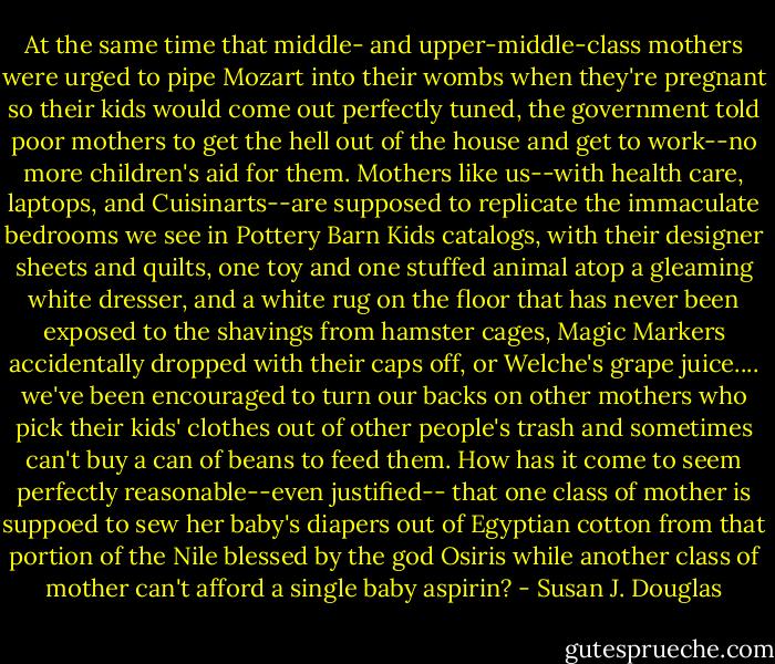 At the same time that middle- and upper-middle-class mothers were urged to pipe Mozart into their wombs when they're pregnant so their kids would come out perfectly tuned, the government told poor mothers to get the hell out of the house and get to work--no more children's aid for them. Mothers like us--with health care, laptops, and Cuisinarts--are supposed to replicate the immaculate bedrooms we see in Pottery Barn Kids catalogs, with their designer sheets and quilts, one toy and one stuffed animal atop a gleaming white dresser, and a white rug on the floor that has never been exposed to the shavings from hamster cages, Magic Markers accidentally dropped with their caps off, or Welche's grape juice.... we've been encouraged to turn our backs on other mothers who pick their kids' clothes out of other people's trash and sometimes can't buy a can of beans to feed them. How has it come to seem perfectly reasonable--even justified-- that one class of mother is suppoed to sew her baby's diapers out of Egyptian cotton from that portion of the Nile blessed by the god Osiris while another class of mother can't afford a single baby aspirin? - Susan J. Douglas