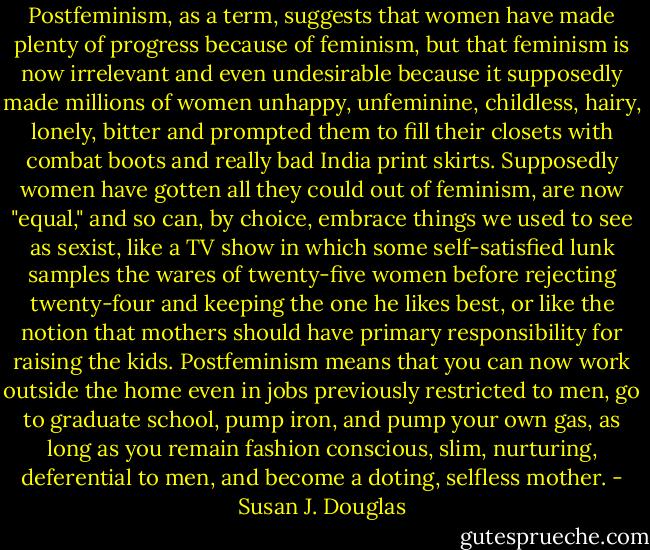 Postfeminism, as a term, suggests that women have made plenty of progress because of feminism, but that feminism is now irrelevant and even undesirable because it supposedly made millions of women unhappy, unfeminine, childless, hairy, lonely, bitter and prompted them to fill their closets with combat boots and really bad India print skirts. Supposedly women have gotten all they could out of feminism, are now "equal," and so can, by choice, embrace things we used to see as sexist, like a TV show in which some self-satisfied lunk samples the wares of twenty-five women before rejecting twenty-four and keeping the one he likes best, or like the notion that mothers should have primary responsibility for raising the kids. Postfeminism means that you can now work outside the home even in jobs previously restricted to men, go to graduate school, pump iron, and pump your own gas, as long as you remain fashion conscious, slim, nurturing, deferential to men, and become a doting, selfless mother. - Susan J. Douglas