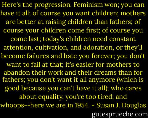 Here's the progression. Feminism won; you can have it all; of course you want children; mothers are better at raising children than fathers; of course your children come first; of course you come last; today's children need constant attention, cultivation, and adoration, or they'll become failures and hate you forever; you don't want to fail at that; it's easier for mothers to abandon their work and their dreams than for fathers; you don't want it all anymore (which is good because you can't have it all); who cares about equality, you're too tired; and whoops--here we are in 1954. - Susan J. Douglas