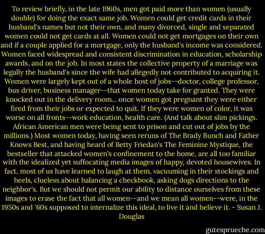 To review briefly, in the late 1960s, men got paid more than women (usually double) for doing the exact same job. Women could get credit cards in their husband's names but not their own, and many divorced, single and separated women could not get cards at all. Women could not get mortgages on their own and if a couple applied for a mortgage, only the husband's income was considered. Women faced widespread and consistent discrimination in education, scholarship awards, and on the job. In most states the collective property of a marriage was legally the husband's since the wife had allegedly not contributed to acquiring it. Women were largely kept out of a whole host of jobs--doctor, college professor, bus driver, business manager--that women today take for granted. They were knocked out in the delivery room... once women got pregnant they were either fired from their jobs or expected to quit. If they were women of color, it was worse on all fronts--work education, health care. (And talk about slim pickings. African American men were being sent to prison and cut out of jobs by the millions.) Most women today, having seen reruns of The Brady Bunch and Father Knows Best, and having heard of Betty Friedan's The Feminine Mystique, the bestseller that attacked women's confinement to the home, are all too familiar with the idealized yet suffocating media images of happy, devoted housewives. In fact, most of us have learned to laugh at them, vacuuming in their stockings and heels, clueless about balancing a checkbook, asking dogs directions to the neighbor's. But we should not permit our ability to distance ourselves from these images to erase the fact that all women--and we mean all women--were, in the 1950s and '60s supposed to internalize this ideal, to live it and believe it. - Susan J. Douglas