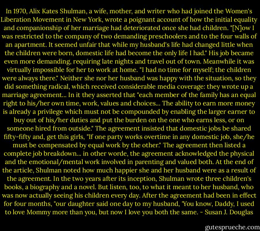 In 1970, Alix Kates Shulman, a wife, mother, and writer who had joined the Women's Liberation Movement in New York, wrote a poignant account of how the initial equality and companionship of her marriage had deteriorated once she had children. "[N]ow I was restricted to the company of two demanding preschoolers and to the four walls of an apartment. It seemed unfair that while my husband's life had changed little when the children were born, domestic life had become the only life I had." His job became even more demanding, requiring late nights and travel out of town. Meanwhile it was virtually impossible for her to work at home. "I had no time for myself; the children were always there." Neither she nor her husband was happy with the situation, so they did something radical, which received considerable media coverage: they wrote up a marriage agreement... In it they asserted that "each member of the family has an equal right to his/her own time, work, values and choices... The ability to earn more money is already a privilege which must not be compounded by enabling the larger earner to buy out of his/her duties and put the burden on the one who earns less, or on someone hired from outside." The agreement insisted that domestic jobs be shared fifty-fifty and, get this girls, "If one party works overtime in any domestic job, she/he must be compensated by equal work by the other." The agreement then listed a complete job breakdown... in other worde, the agreement acknowledged the physical and the emotional/mental work involved in parenting and valued both. At the end of the article, Shulman noted how much happier she and her husband were as a result of the agreement. In the two years after its inception, Shulman wrote three children's books, a biography and a novel. But listen, too, to what it meant to her husband, who was now actually seeing his children every day. After the agreement had been in effect for four months, "our daughter said one day to my husband, 'You know, Daddy, I used to love Mommy more than you, but now I love you both the same. - Susan J. Douglas