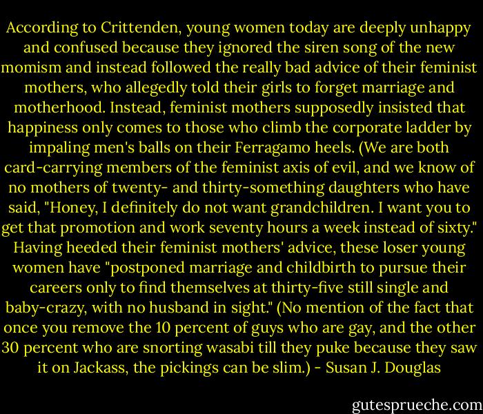 According to Crittenden, young women today are deeply unhappy and confused because they ignored the siren song of the new momism and instead followed the really bad advice of their feminist mothers, who allegedly told their girls to forget marriage and motherhood. Instead, feminist mothers supposedly insisted that happiness only comes to those who climb the corporate ladder by impaling men's balls on their Ferragamo heels. (We are both card-carrying members of the feminist axis of evil, and we know of no mothers of twenty- and thirty-something daughters who have said, "Honey, I definitely do not want grandchildren. I want you to get that promotion and work seventy hours a week instead of sixty." Having heeded their feminist mothers' advice, these loser young women have "postponed marriage and childbirth to pursue their careers only to find themselves at thirty-five still single and baby-crazy, with no husband in sight." (No mention of the fact that once you remove the 10 percent of guys who are gay, and the other 30 percent who are snorting wasabi till they puke because they saw it on Jackass, the pickings can be slim.) - Susan J. Douglas