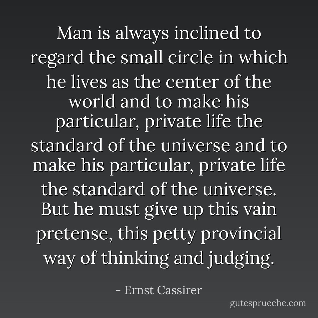 Man is always inclined to regard the small circle in which he lives as the center of the world and to make his particular, private life the standard of the universe and to make his particular, private life the standard of the universe. But he must give up this vain pretense, this petty provincial way of thinking and judging. - Ernst Cassirer