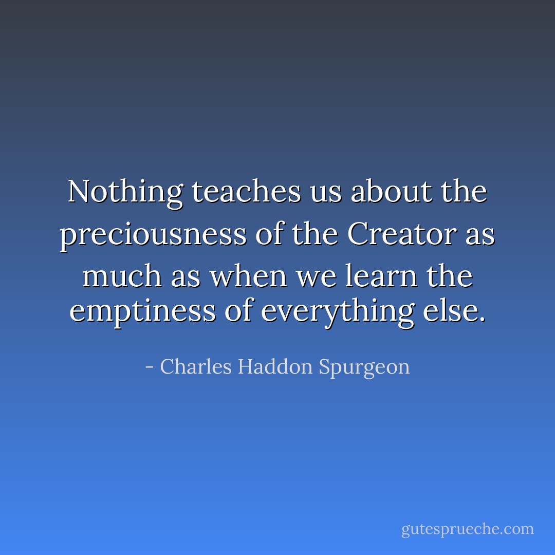 Nothing teaches us about the preciousness of the Creator as much as when we learn the emptiness of everything else. - Charles Haddon Spurgeon