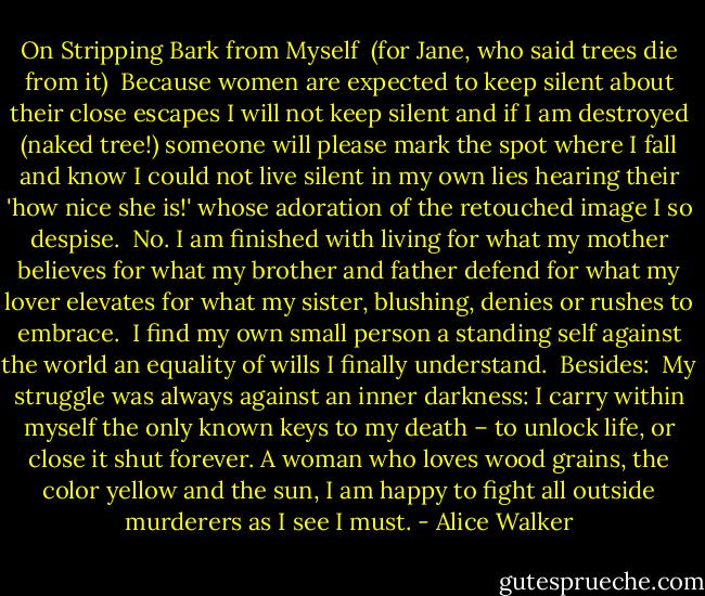 On Stripping Bark from Myself<br /><br />(for Jane, who said trees die from it)<br /><br />Because women are expected to keep silent about<br />their close escapes I will not keep silent<br />and if I am destroyed (naked tree!) someone will<br />please<br />mark the spot<br />where I fall and know I could not live<br />silent in my own lies<br />hearing their 'how nice she is!'<br />whose adoration of the retouched image<br />I so despise.<br /><br />No. I am finished with living<br />for what my mother believes<br />for what my brother and father defend<br />for what my lover elevates<br />for what my sister, blushing, denies or rushes<br />to embrace.<br /><br />I find my own<br />small person<br />a standing self<br />against the world<br />an equality of wills<br />I finally understand.<br /><br />Besides:<br /><br />My struggle was always against<br />an inner darkness: I carry within myself<br />the only known keys<br />to my death – to unlock life, or close it shut<br />forever. A woman who loves wood grains, the color<br />yellow<br />and the sun, I am happy to fight<br />all outside murderers<br />as I see I must. - Alice Walker