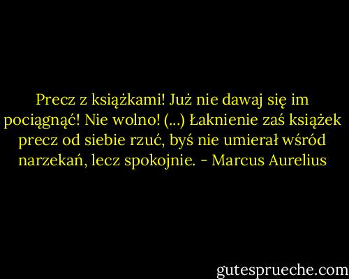 Precz z książkami! Już nie dawaj się im pociągnąć! Nie wolno! (...) Łaknienie zaś książek precz od siebie rzuć, byś nie umierał wśród narzekań, lecz spokojnie. - Marcus Aurelius