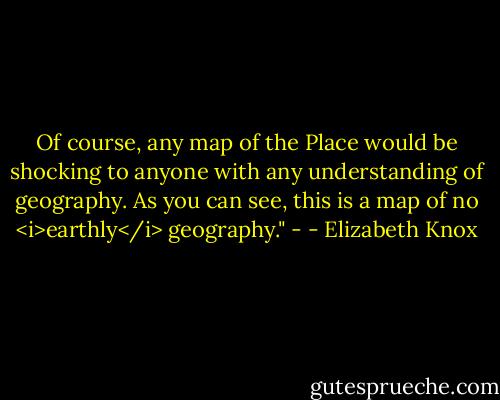 Of course, any map of the Place would be shocking to anyone with any understanding of geography. As you can see, this is a map of no <i>earthly</i> geography." - - Elizabeth Knox