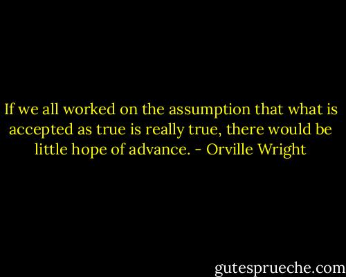 If we all worked on the assumption that what is accepted as true is really true, there would be little hope of advance. - Orville Wright