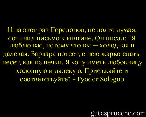 И на этот раз Передонов, не долго думая, сочинил письмо к княгине. Он писал: <br />"Я люблю вас, потому что вы — холодная и далекая. Варвара потеет, с нею жарко спать, несет, как из печки. Я хочу иметь любовницу холодную и далекую. Приезжайте и соответствуйте". - Fyodor Sologub