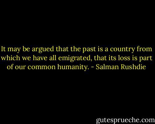 It may be argued that the past is a country from which we have all emigrated, that its loss is part of our common humanity. - Salman Rushdie