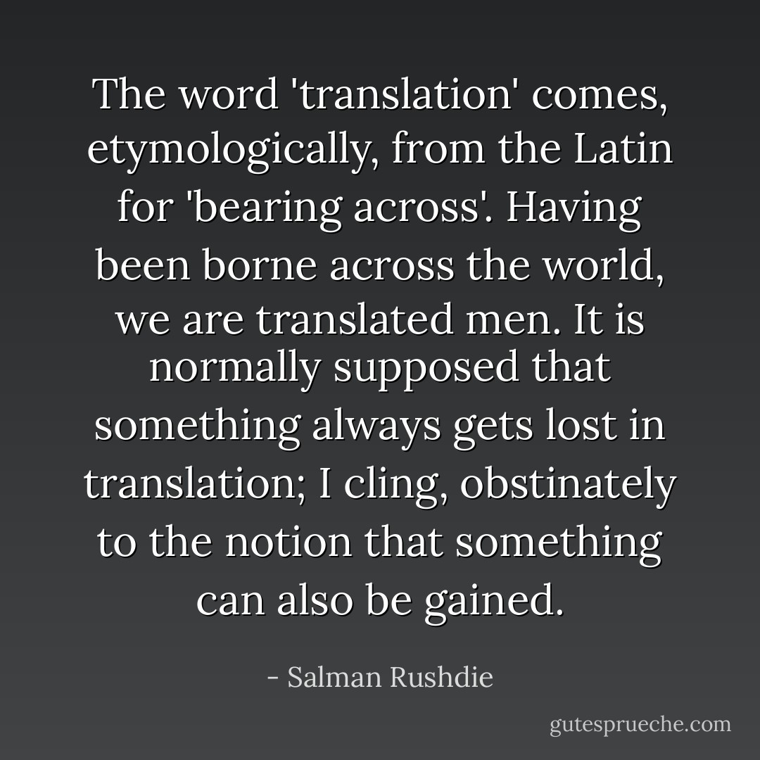 The word 'translation' comes, etymologically, from the Latin for 'bearing across'. Having been borne across the world, we are translated men. It is normally supposed that something always gets lost in translation; I cling, obstinately to the notion that something can also be gained. - Salman Rushdie