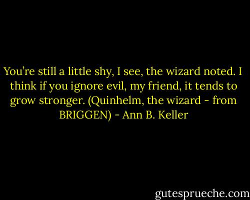 You’re still a little shy, I see, the wizard noted. I think if you ignore evil, my friend, it tends to grow stronger. (Quinhelm, the wizard - from BRIGGEN) - Ann B. Keller