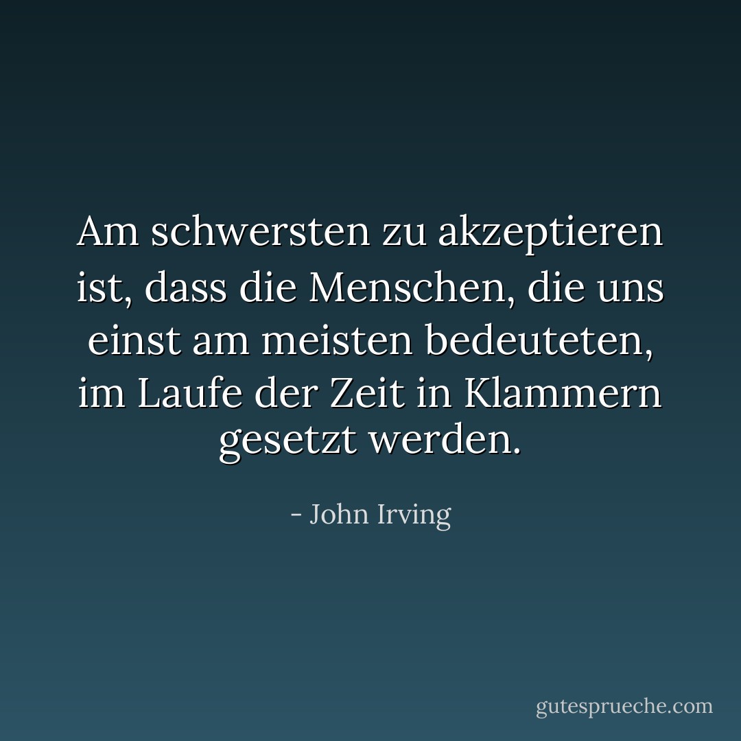 Am schwersten zu akzeptieren ist, dass die Menschen, die uns einst am meisten bedeuteten, im Laufe der Zeit in Klammern gesetzt werden. - John Irving<