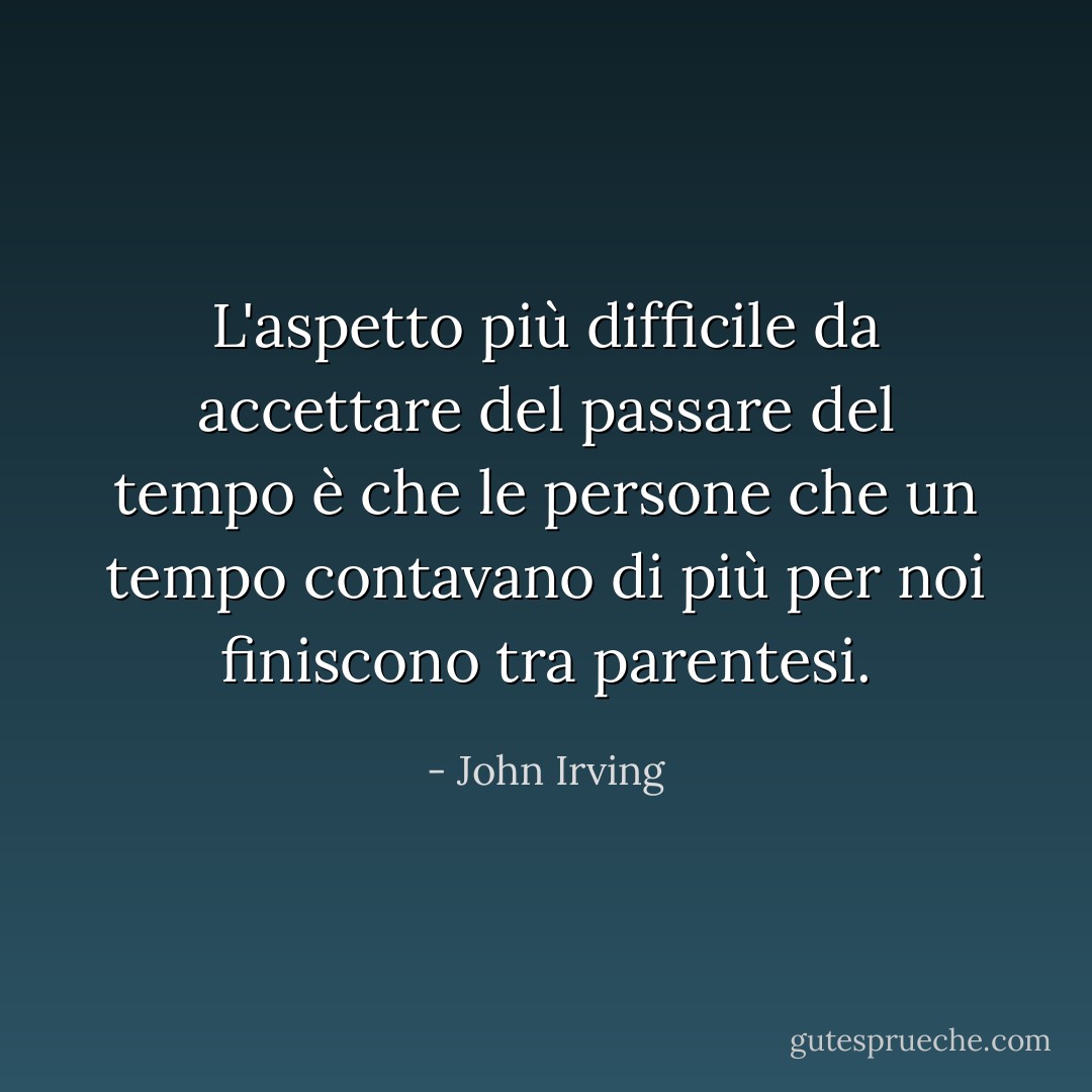 L'aspetto più difficile da accettare del passare del tempo è che le persone che un tempo contavano di più per noi finiscono tra parentesi. - John Irving