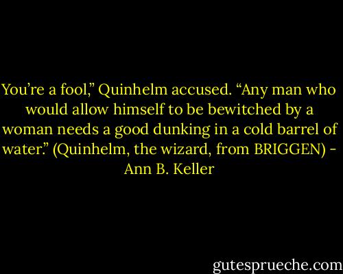 You’re a fool,” Quinhelm accused. “Any man who would allow himself to be bewitched by a woman needs a good dunking in a cold barrel of water.” (Quinhelm, the wizard, from BRIGGEN) - Ann B. Keller