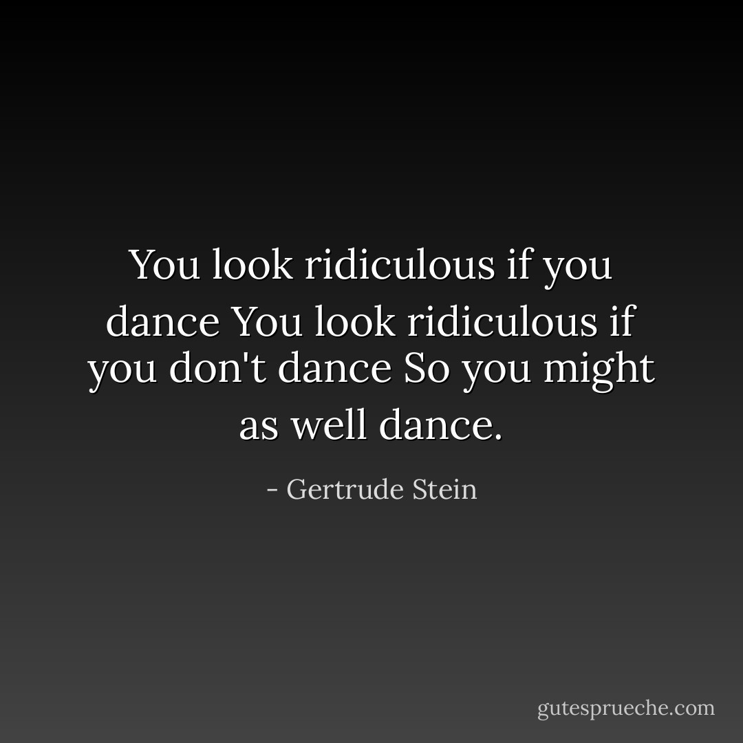 You look ridiculous if you dance<br />You look ridiculous if you don't dance<br />So you might as well<br />dance. - Gertrude Stein