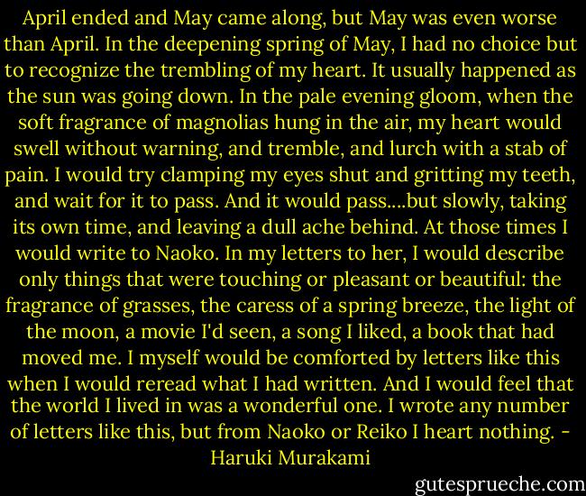 April ended and May came along, but May was even worse than April. In the deepening spring of May, I had no choice but to recognize the trembling of my heart. It usually happened as the sun was going down. In the pale evening gloom, when the soft fragrance of magnolias hung in the air, my heart would swell without warning, and tremble, and lurch with a stab of pain. I would try clamping my eyes shut and gritting my teeth, and wait for it to pass. And it would pass....but slowly, taking its own time, and leaving a dull ache behind.<br />At those times I would write to Naoko. In my letters to her, I would describe only things that were touching or pleasant or beautiful: the fragrance of grasses, the caress of a spring breeze, the light of the moon, a movie I'd seen, a song I liked, a book that had moved me. I myself would be comforted by letters like this when I would reread what I had written. And I would feel that the world I lived in was a wonderful one. I wrote any number of letters like this, but from Naoko or Reiko I heart nothing. - Haruki Murakami