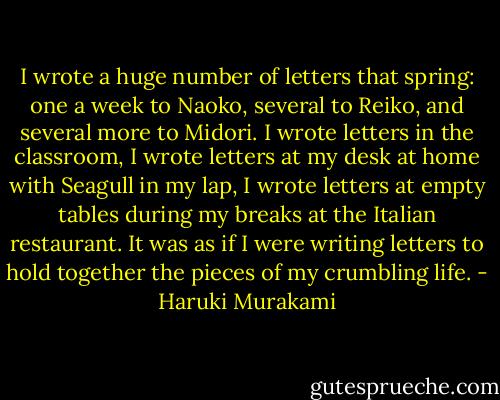 I wrote a huge number of letters that spring: one a week to Naoko, several to Reiko, and several more to Midori. I wrote letters in the classroom, I wrote letters at my desk at home with Seagull in my lap, I wrote letters at empty tables during my breaks at the Italian restaurant. It was as if I were writing letters to hold together the pieces of my crumbling life. - Haruki Murakami