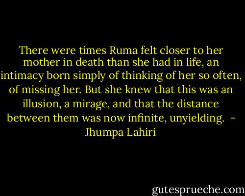 There were times Ruma felt closer to her mother in death than she had in life, an intimacy born simply of thinking of her so often, of missing her. But she knew that this was an illusion, a mirage, and that the distance between them was now infinite, unyielding.  - Jhumpa Lahiri