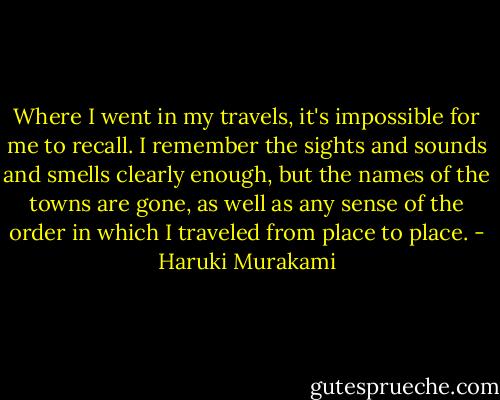 Where I went in my travels, it's impossible for me to recall. I remember the sights and sounds and smells clearly enough, but the names of the towns are gone, as well as any sense of the order in which I traveled from place to place. - Haruki Murakami