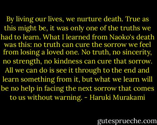 By living our lives, we nurture death. True as this might be, it was only one of the truths we had to learn. What I learned from Naoko's death was this: no truth can cure the sorrow we feel from losing a loved one. No truth, no sincerity, no strength, no kindness can cure that sorrow. All we can do is see it through to the end and learn something from it, but what we learn will be no help in facing the next sorrow that comes to us without warning. - Haruki Murakami