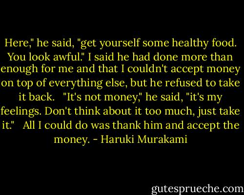 Here," he said, "get yourself some healthy food. You look awful." I said he had done more than enough for me and that I couldn't accept money on top of everything else, but he refused to take it back.<br /><br /> "It's not money," he said, "it's my feelings. Don't think about it too much, just take it." <br /><br />All I could do was thank him and accept the money. - Haruki Murakami